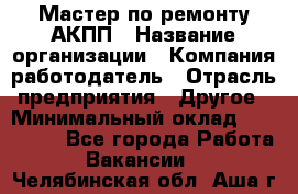 Мастер по ремонту АКПП › Название организации ­ Компания-работодатель › Отрасль предприятия ­ Другое › Минимальный оклад ­ 120 000 - Все города Работа » Вакансии   . Челябинская обл.,Аша г.